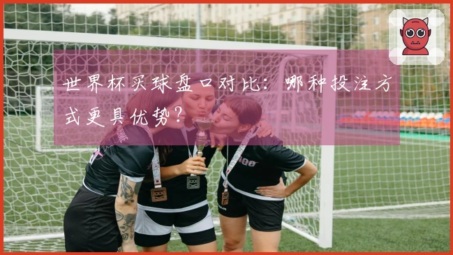 世界杯买球盘口对比：哪种投注方式更具优势？