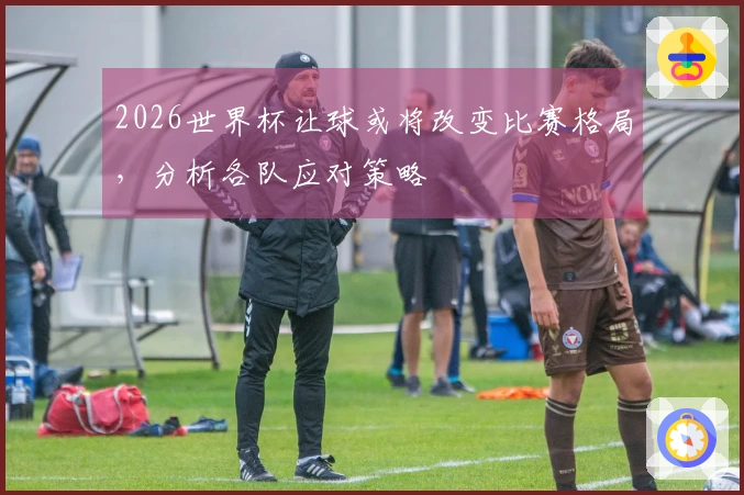 2026世界杯让球或将改变比赛格局，分析各队应对策略
